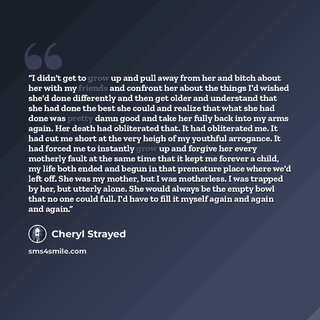 “I didn't get to grow up and pull away from her and bitch about her with my friends and confront her about the things I'd wished she'd done differently and then get older and understand that she had done the best she could and realize that what she had done was pretty damn good and take her fully…” quote by Cheryl Strayed