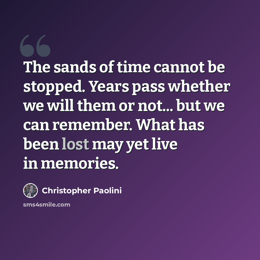 “The sands of time cannot be stopped. Years pass whether we will them or not... but we can remember. What has been lost may yet live in memories.” quote by Christopher Paolini