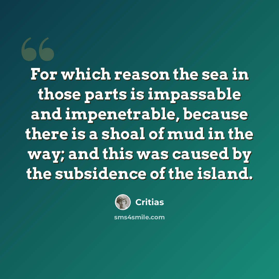 “For which reason the sea in those parts is impassable and impenetrable, because there is a shoal of mud in the way; and this was caused by the subsidence of the island.” quote by Critias
