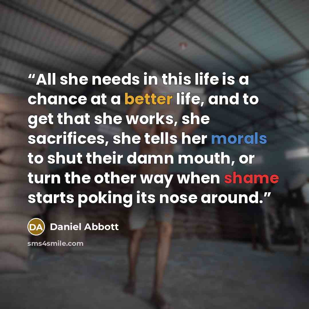 “All she needs in this life is a chance at a better life, and to get that she works, she sacrifices, she tells her morals to shut their damn mouth, or turn the other way when shame starts poking its nose around.” quote by Daniel Abbott