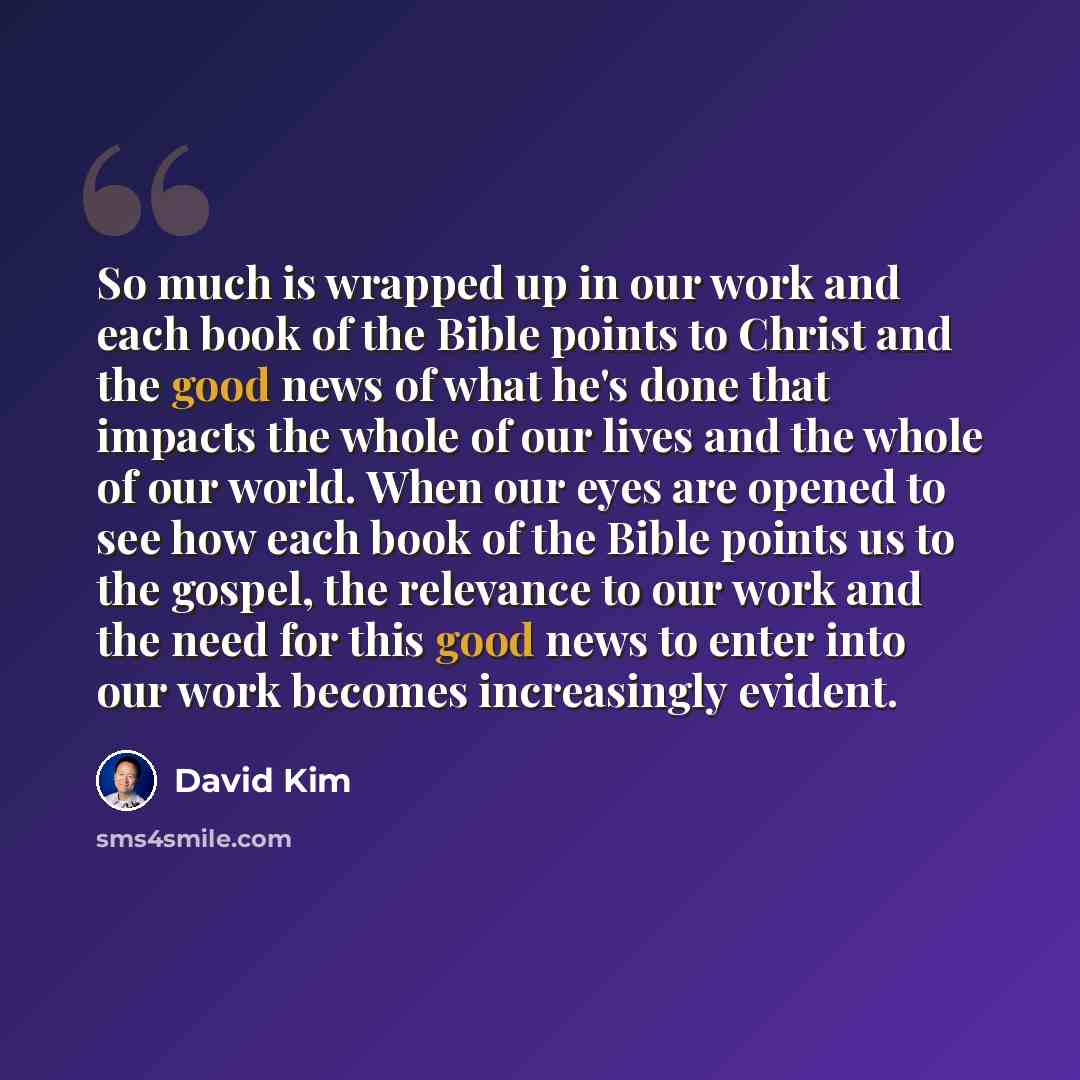 “So much is wrapped up in our work and each book of the Bible points to Christ and the good news of what he's done that impacts the whole of our lives and the whole of our world. When our eyes are opened to see how each book of the Bible points us to the gospel, the relevance to our work and the…” quote by David Kim