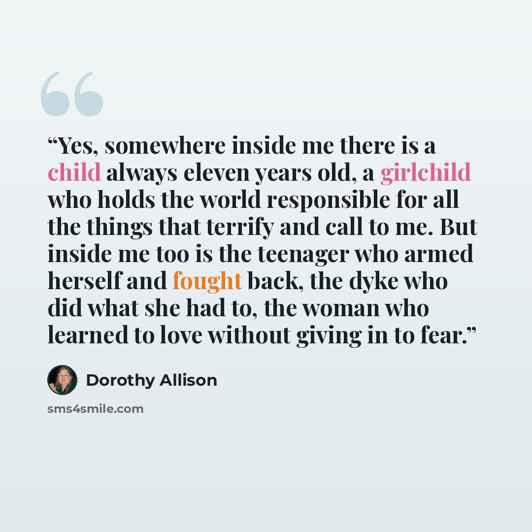 “Yes, somewhere inside me there is a child always eleven years old, a girlchild who holds the world responsible for all the things that terrify and call to me. But inside me too is the teenager who armed herself and fought back, the dyke who did what she had to, the woman who learned to love…” quote by Dorothy Allison