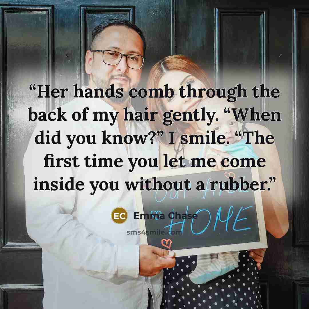“Her hands comb through the back of my hair gently. “When did you know?” I smile. “The first time you let me come inside you without a rubber.” quote by Emma Chase