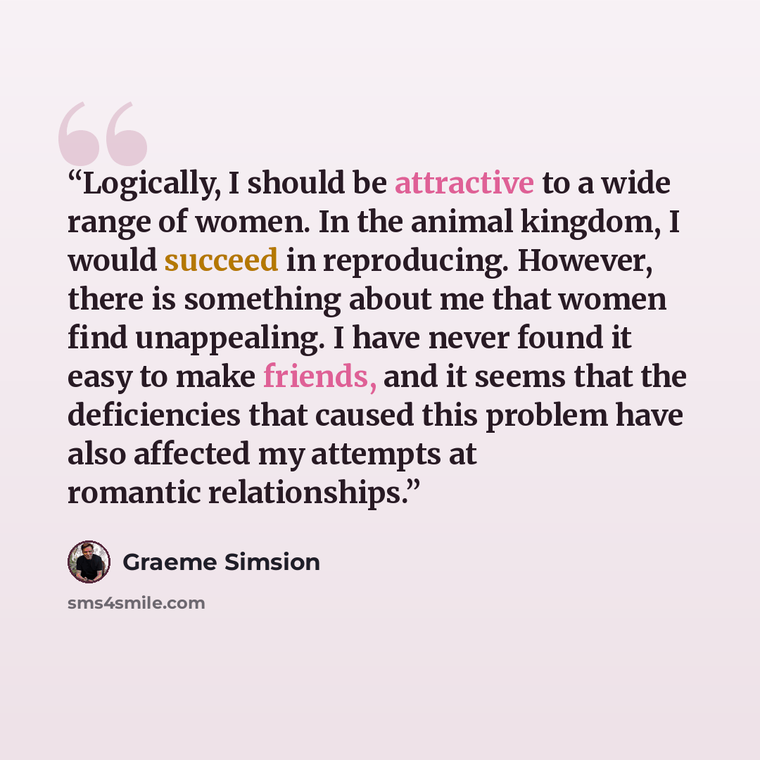 “Logically, I should be attractive to a wide range of women. In the animal kingdom, I would succeed in reproducing. However, there is something about me that women find unappealing. I have never found it easy to make friends, and it seems that the deficiencies that caused this problem have also…” quote by Graeme Simsion