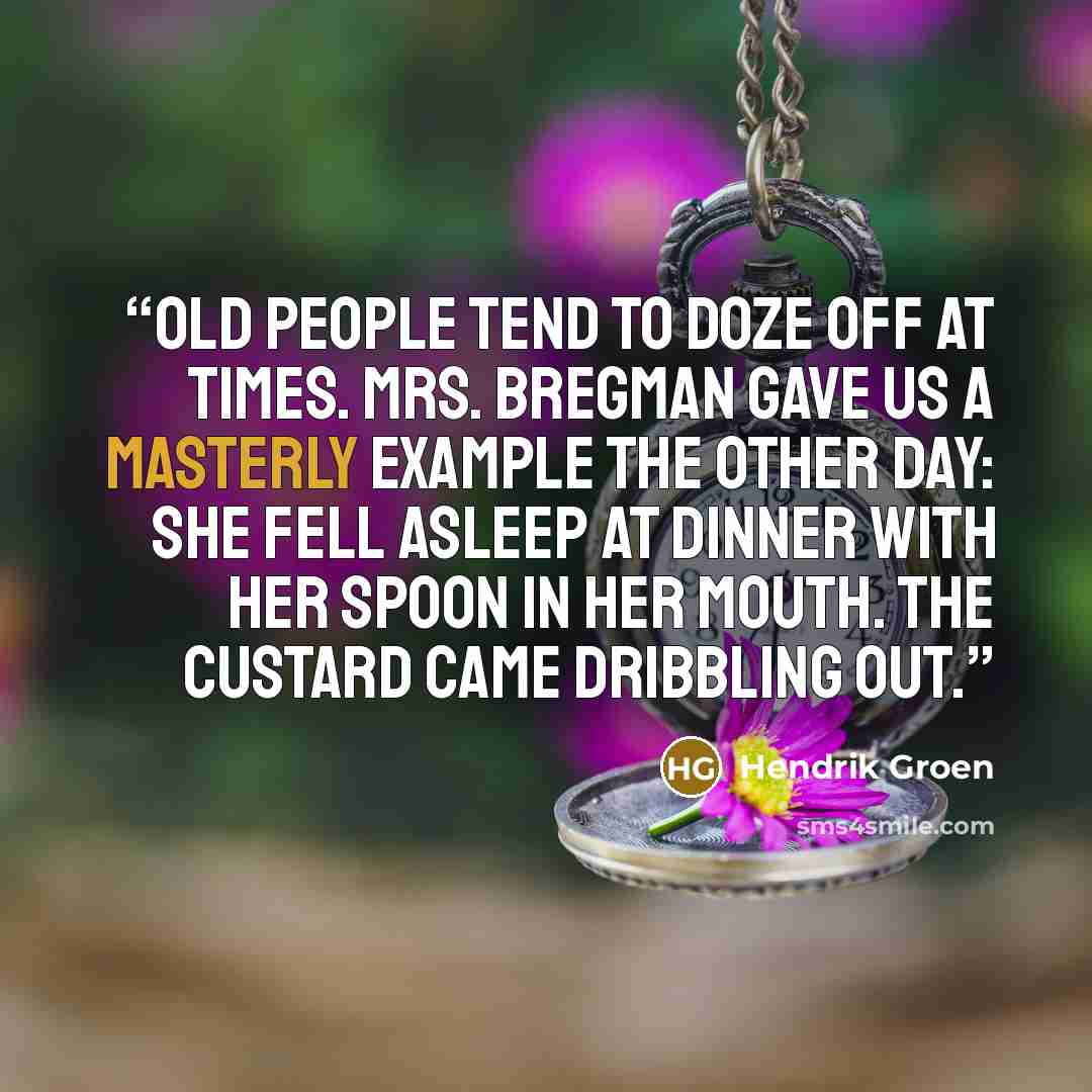“Old people tend to doze off at times. Mrs. Bregman gave us a masterly example the other day: she fell asleep at dinner with her spoon in her mouth. The custard came dribbling out.” quote by Hendrik Groen