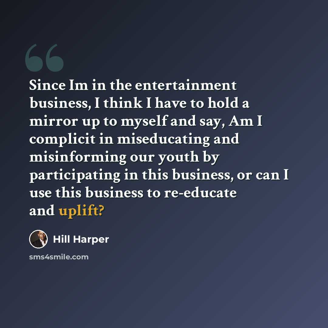 “Since Im in the entertainment business, I think I have to hold a mirror up to myself and say, Am I complicit in miseducating and misinforming our youth by participating in this business, or can I use this business to re-educate and uplift?” quote by Hill Harper