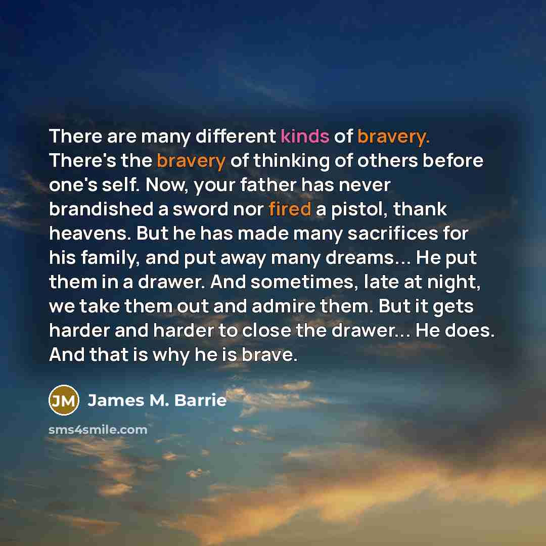 “There are many different kinds of bravery. There's the bravery of thinking of others before one's self. Now, your father has never brandished a sword nor fired a pistol, thank heavens. But he has made many sacrifices for his family, and put away many dreams... He put them in a drawer. And…” quote by James M. Barrie
