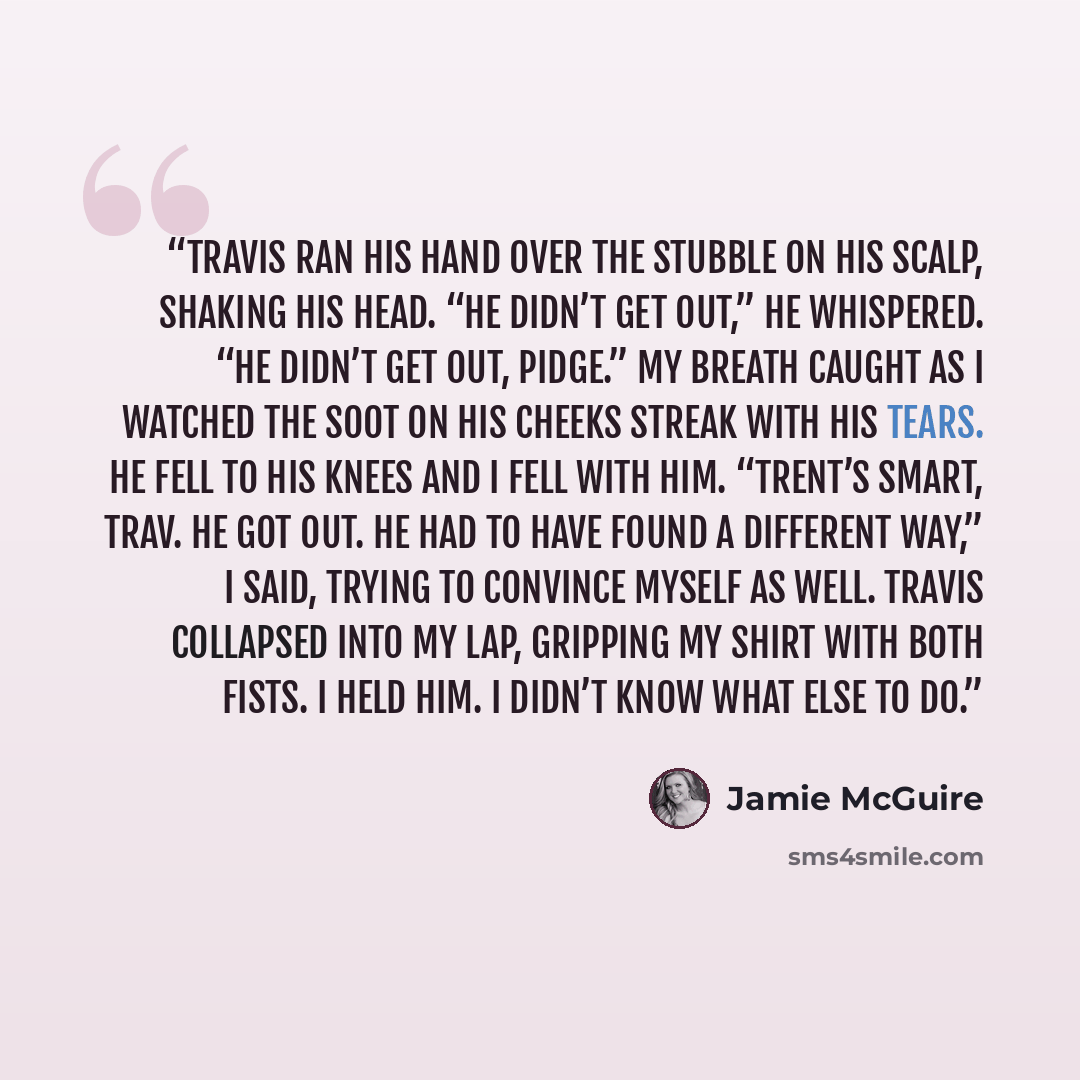 “Travis ran his hand over the stubble on his scalp, shaking his head. “He didn’t get out,” he whispered. “He didn’t get out, Pidge.” My breath caught as I watched the soot on his cheeks streak with his tears. He fell to his knees and I fell with him. “Trent’s smart, Trav. He got out. He had to have…” quote by Jamie McGuire