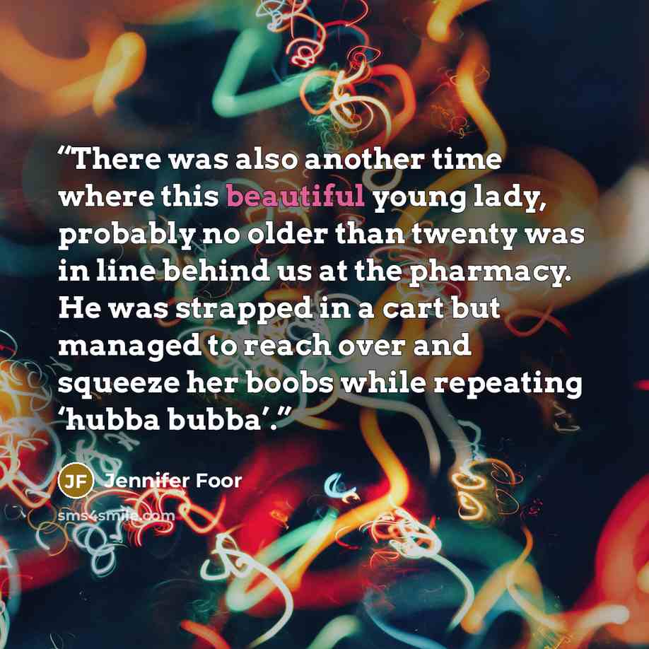 “There was also another time where this beautiful young lady, probably no older than twenty was in line behind us at the pharmacy. He was strapped in a cart but managed to reach over and squeeze her boobs while repeating ‘hubba bubba’.” quote by Jennifer Foor