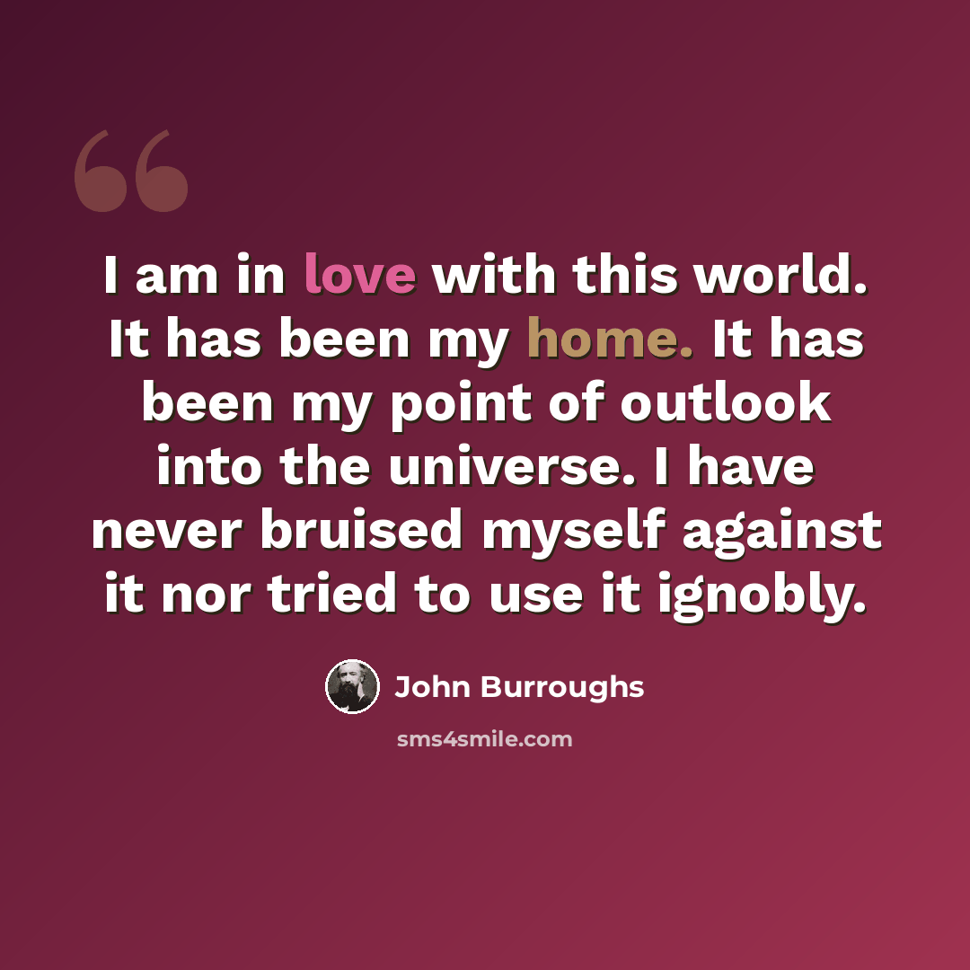 “I am in love with this world. It has been my home. It has been my point of outlook into the universe. I have never bruised myself against it nor tried to use it ignobly.” quote by John Burroughs