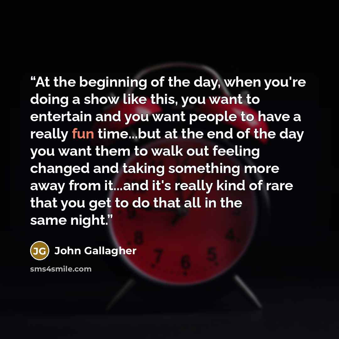 “At the beginning of the day, when you're doing a show like this, you want to entertain and you want people to have a really fun time...but at the end of the day you want them to walk out feeling changed and taking something more away from it...and it's really kind of rare that you get to do that…” quote by John Gallagher