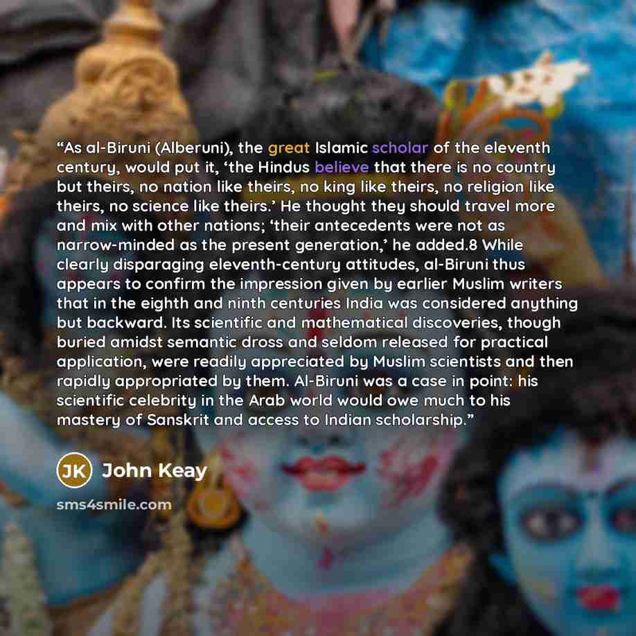 “As al-Biruni (Alberuni), the great Islamic scholar of the eleventh century, would put it, ‘the Hindus believe that there is no country but theirs, no nation like theirs, no king like theirs, no religion like theirs, no science like theirs.’ He thought they should travel more and mix with other…” quote by John Keay