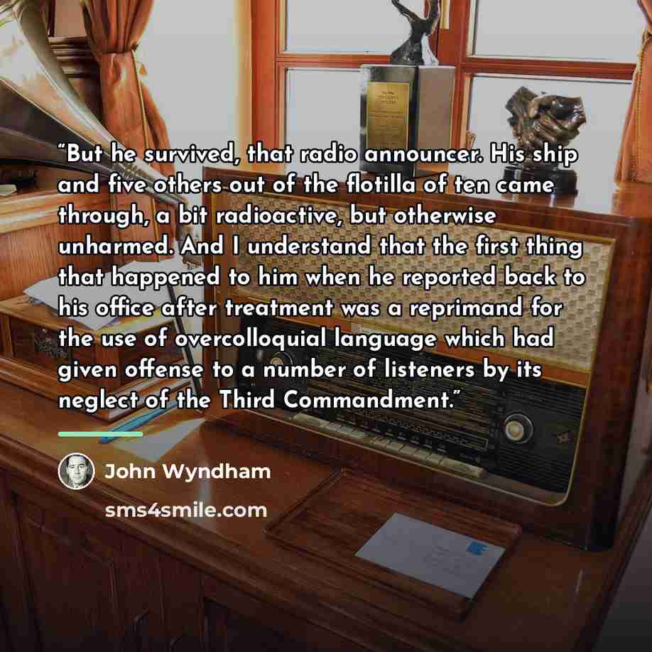 “But he survived, that radio announcer. His ship and five others out of the flotilla of ten came through, a bit radioactive, but otherwise unharmed. And I understand that the first thing that happened to him when he reported back to his office after treatment was a reprimand for the use of…” quote by John Wyndham