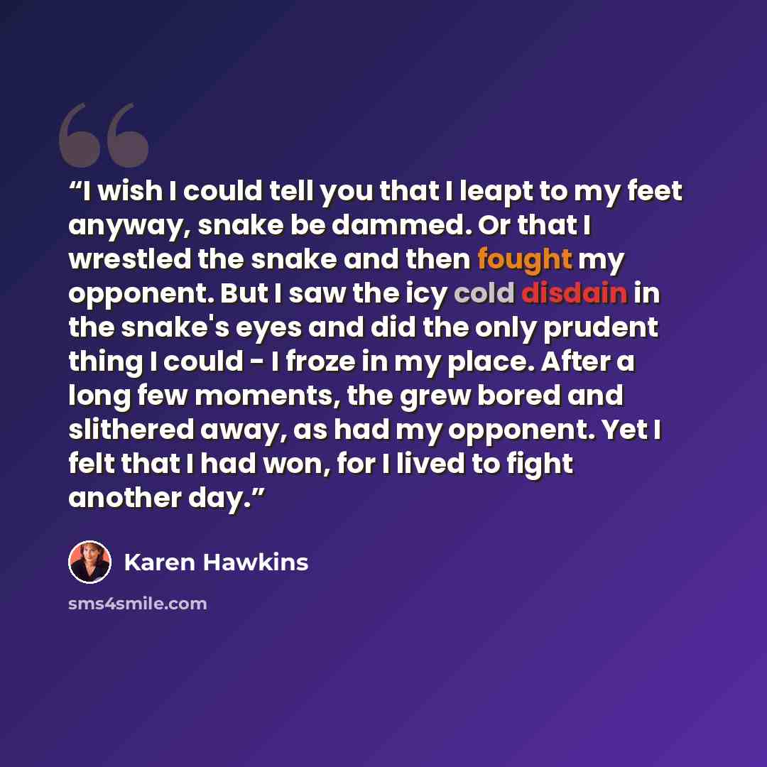 “I wish I could tell you that I leapt to my feet anyway, snake be dammed. Or that I wrestled the snake and then fought my opponent. But I saw the icy cold disdain in the snake's eyes and did the only prudent thing I could - I froze in my place. After a long few moments, the grew bored and slithered…” quote by Karen Hawkins