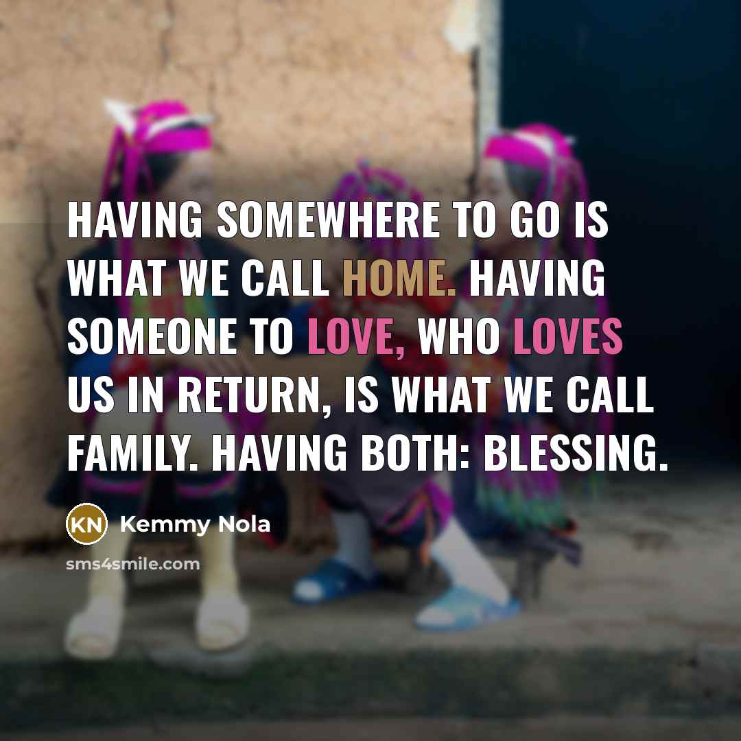 “Having somewhere to go is what we call HOME. Having someone to love, who loves us in return, is what we call FAMILY. Having both: BLESSING.” quote by Kemmy Nola
