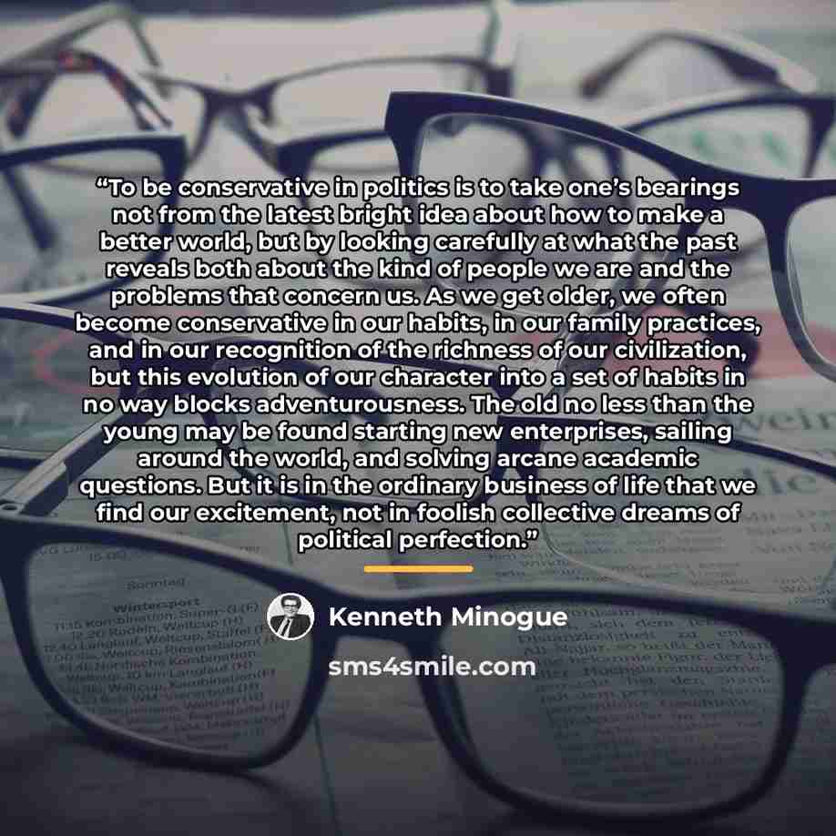 “To be conservative in politics is to take one’s bearings not from the latest bright idea about how to make a better world, but by looking carefully at what the past reveals both about the kind of people we are and the problems that concern us. As we get older, we often become conservative in our…” quote by Kenneth Minogue