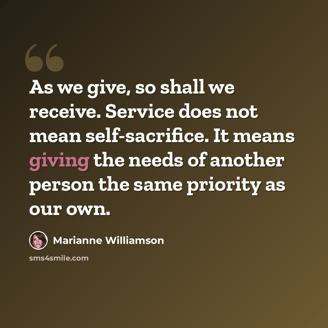 “As we give, so shall we receive. Service does not mean self-sacrifice. It means giving the needs of another person the same priority as our own.” quote by Marianne Williamson