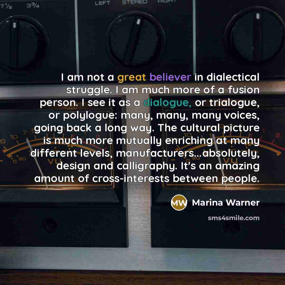 “I am not a great believer in dialectical struggle. I am much more of a fusion person. I see it as a dialogue, or trialogue, or polylogue: many, many, many voices, going back a long way. The cultural picture is much more mutually enriching at many different levels, manufacturers...absolutely…” quote by Marina Warner