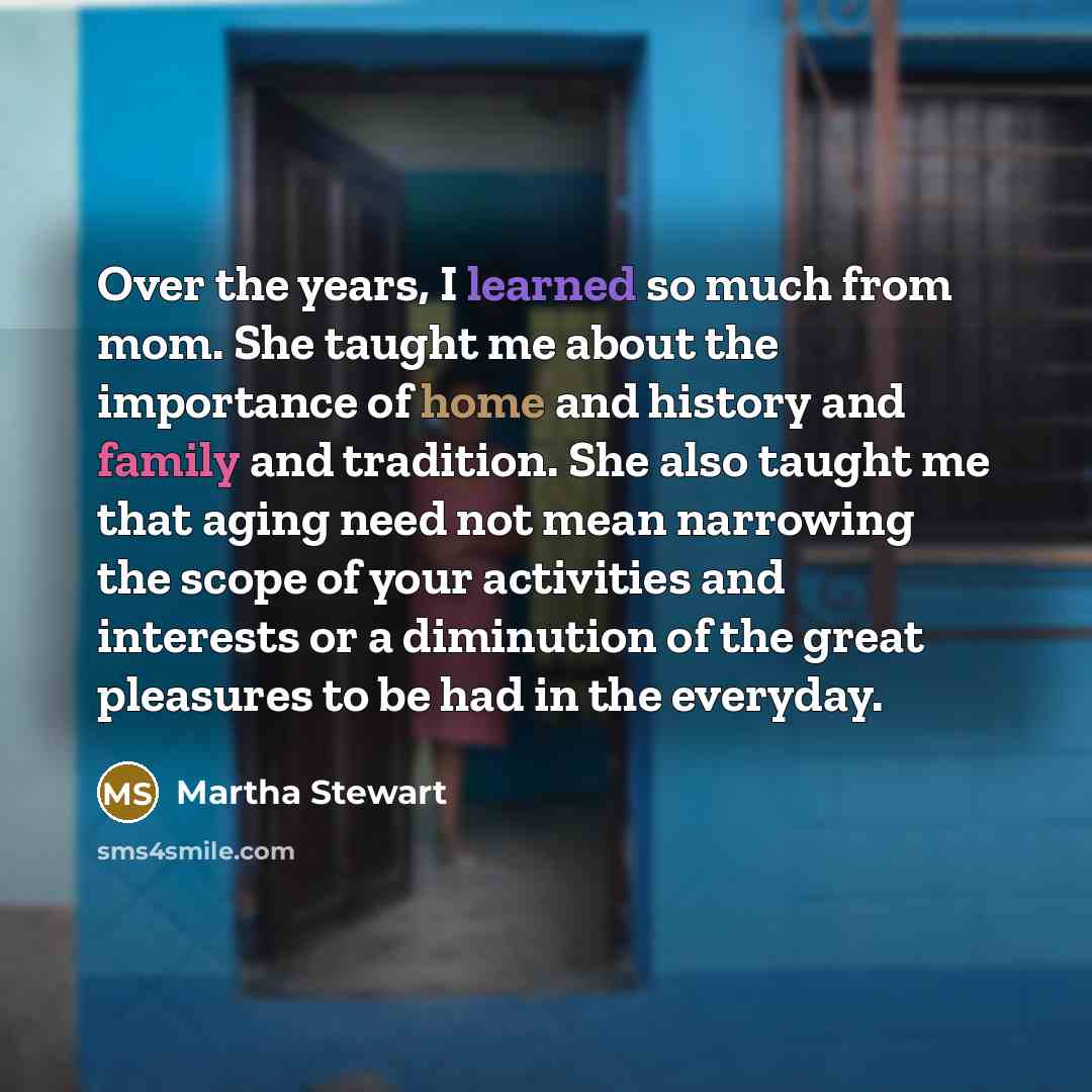 “Over the years, I learned so much from mom. She taught me about the importance of home and history and family and tradition. She also taught me that aging need not mean narrowing the scope of your activities and interests or a diminution of the great pleasures to be had in the everyday.” quote by Martha Stewart
