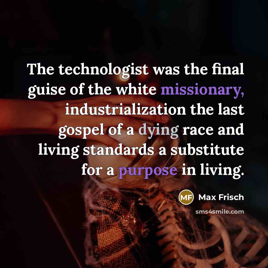 “The technologist was the final guise of the white missionary, industrialization the last gospel of a dying race and living standards a substitute for a purpose in living.” quote by Max Frisch