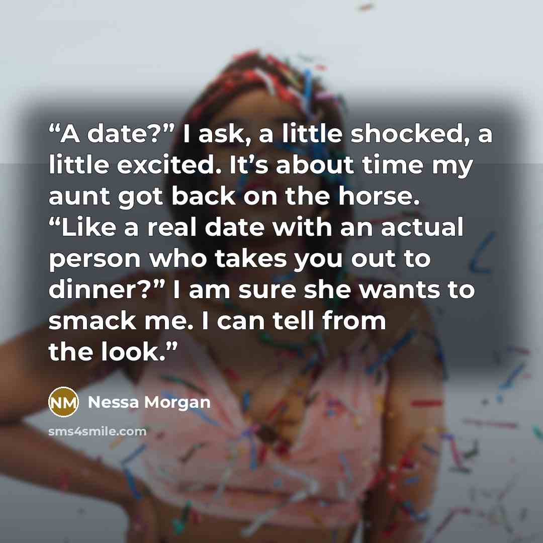 “A date?” I ask, a little shocked, a little excited. It’s about time my aunt got back on the horse. “Like a real date with an actual person who takes you out to dinner?” I am sure she wants to smack me. I can tell from the look.” quote by Nessa Morgan