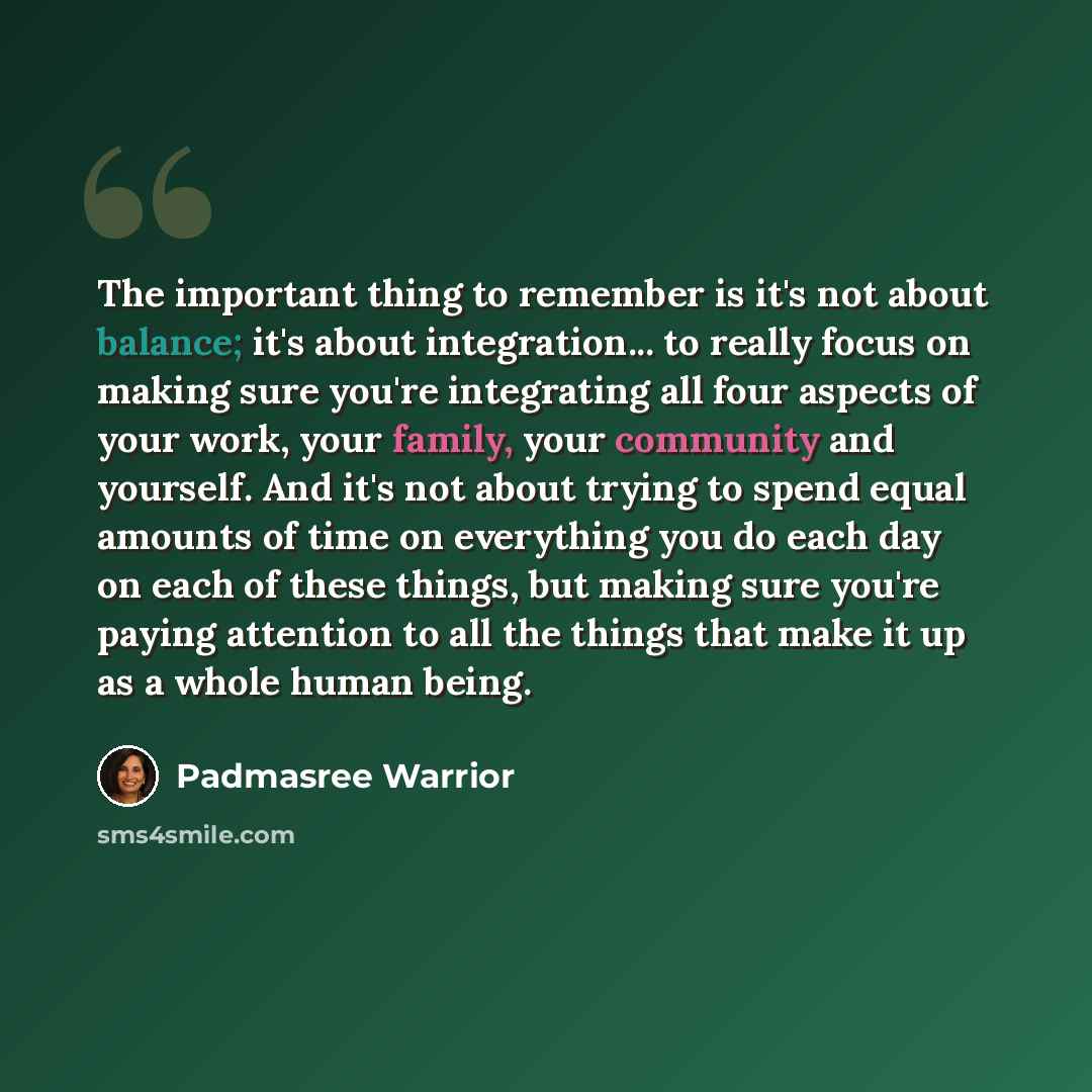 “The important thing to remember is it's not about balance; it's about integration... to really focus on making sure you're integrating all four aspects of your work, your family, your community and yourself. And it's not about trying to spend equal amounts of time on everything you do each day on…” quote by Padmasree Warrior