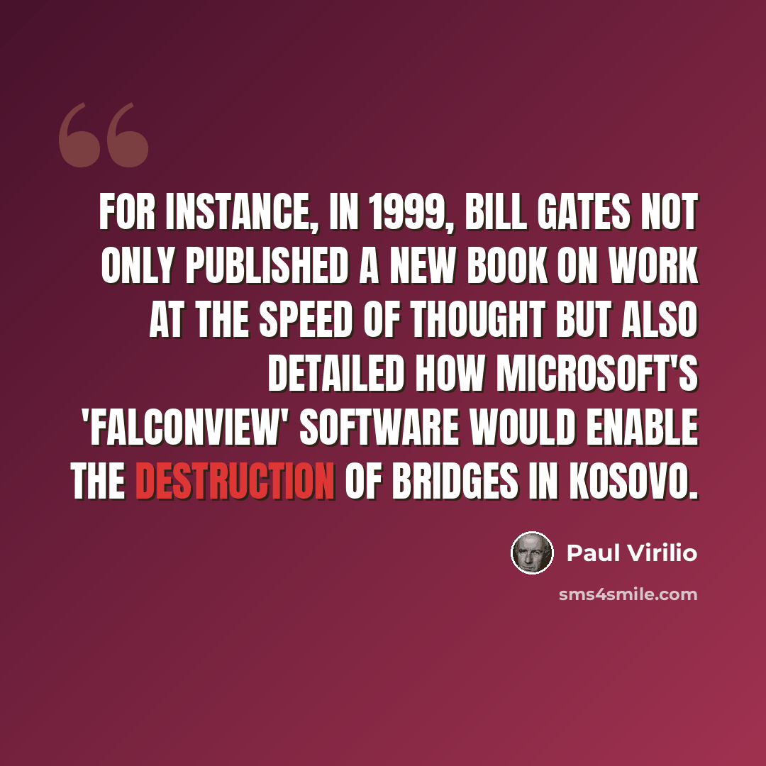 “For instance, in 1999, Bill Gates not only published a new book on work at the speed of thought but also detailed how Microsoft's 'Falconview' software would enable the destruction of bridges in Kosovo.” quote by Paul Virilio