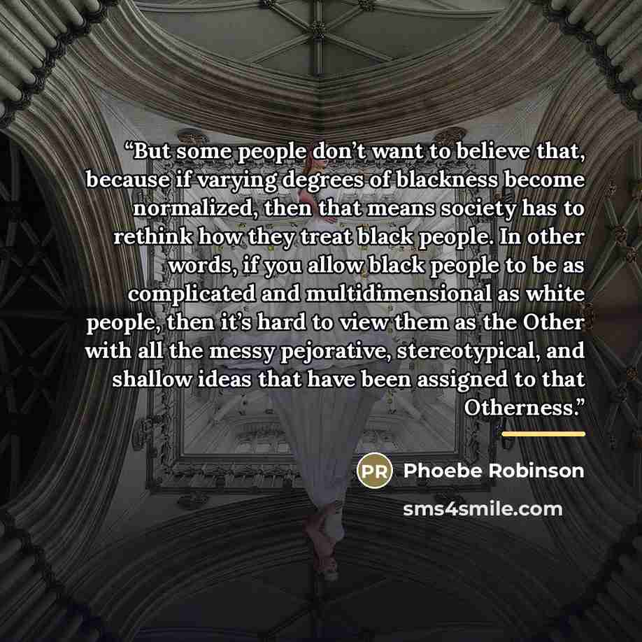“But some people don’t want to believe that, because if varying degrees of blackness become normalized, then that means society has to rethink how they treat black people. In other words, if you allow black people to be as complicated and multidimensional as white people, then it’s hard to view…” quote by Phoebe Robinson