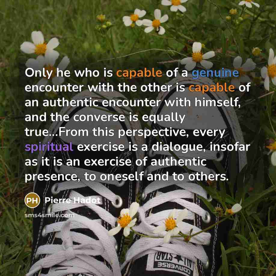 “Only he who is capable of a genuine encounter with the other is capable of an authentic encounter with himself, and the converse is equally true...From this perspective, every spiritual exercise is a dialogue, insofar as it is an exercise of authentic presence, to oneself and to others.” quote by Pierre Hadot