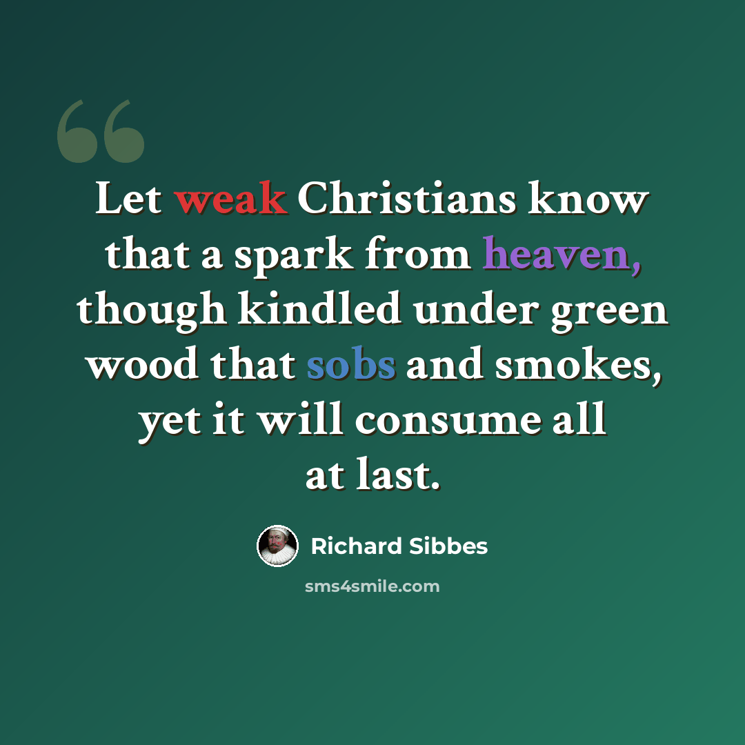 “Let weak Christians know that a spark from heaven, though kindled under green wood that sobs and smokes, yet it will consume all at last.” quote by Richard Sibbes