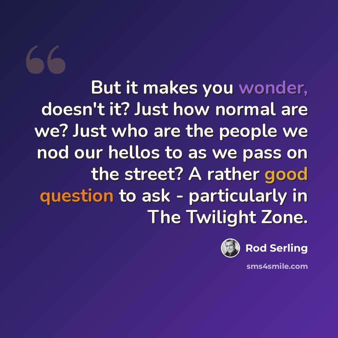 “But it makes you wonder, doesn't it? Just how normal are we? Just who are the people we nod our hellos to as we pass on the street? A rather good question to ask - particularly in The Twilight Zone.” quote by Rod Serling