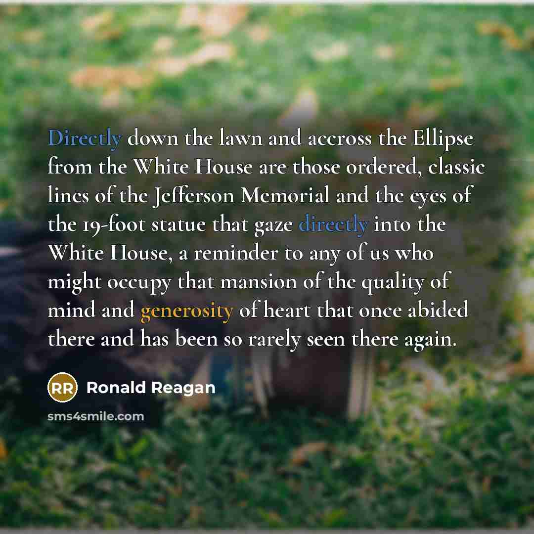 “Directly down the lawn and accross the Ellipse from the White House are those ordered, classic lines of the Jefferson Memorial and the eyes of the 19-foot statue that gaze directly into the White House, a reminder to any of us who might occupy that mansion of the quality of mind and generosity of…” quote by Ronald Reagan