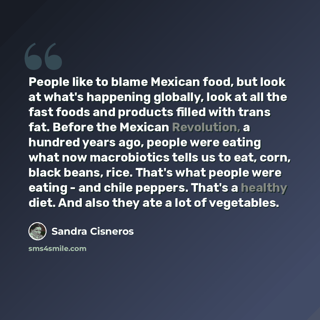 “People like to blame Mexican food, but look at what's happening globally, look at all the fast foods and products filled with trans fat. Before the Mexican Revolution, a hundred years ago, people were eating what now macrobiotics tells us to eat, corn, black beans, rice. That's what people were…” quote by Sandra Cisneros