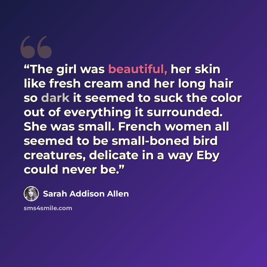 “The girl was beautiful, her skin like fresh cream and her long hair so dark it seemed to suck the color out of everything it surrounded. She was small. French women all seemed to be small-boned bird creatures, delicate in a way Eby could never be.” quote by Sarah Addison Allen