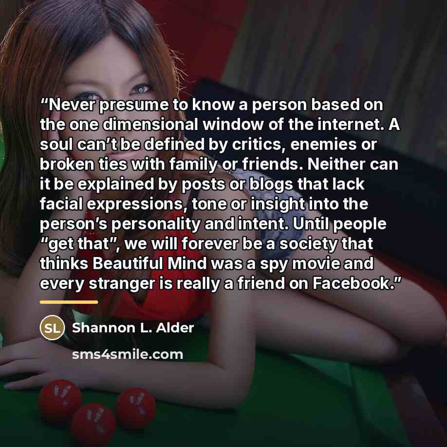 “Never presume to know a person based on the one dimensional window of the internet. A soul can’t be defined by critics, enemies or broken ties with family or friends. Neither can it be explained by posts or blogs that lack facial expressions, tone or insight into the person’s personality and…” quote by Shannon L. Alder