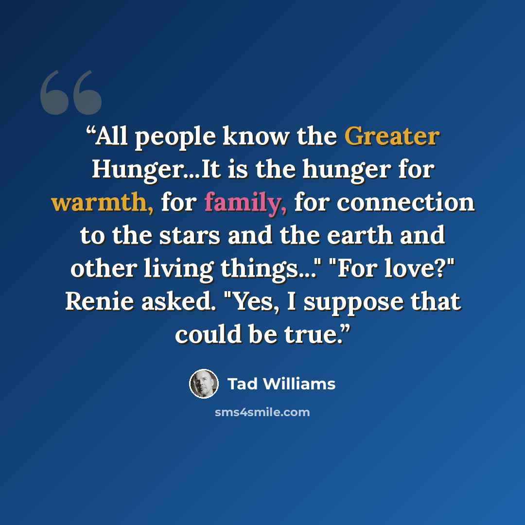 “All people know the Greater Hunger...It is the hunger for warmth, for family, for connection to the stars and the earth and other living things..." "For love?" Renie asked. "Yes, I suppose that could be true.” quote by Tad Williams