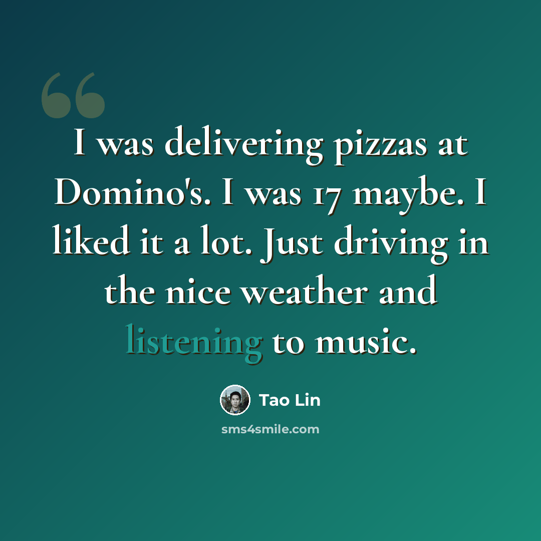 “I was delivering pizzas at Domino's. I was 17 maybe. I liked it a lot. Just driving in the nice weather and listening to music.” quote by Tao Lin