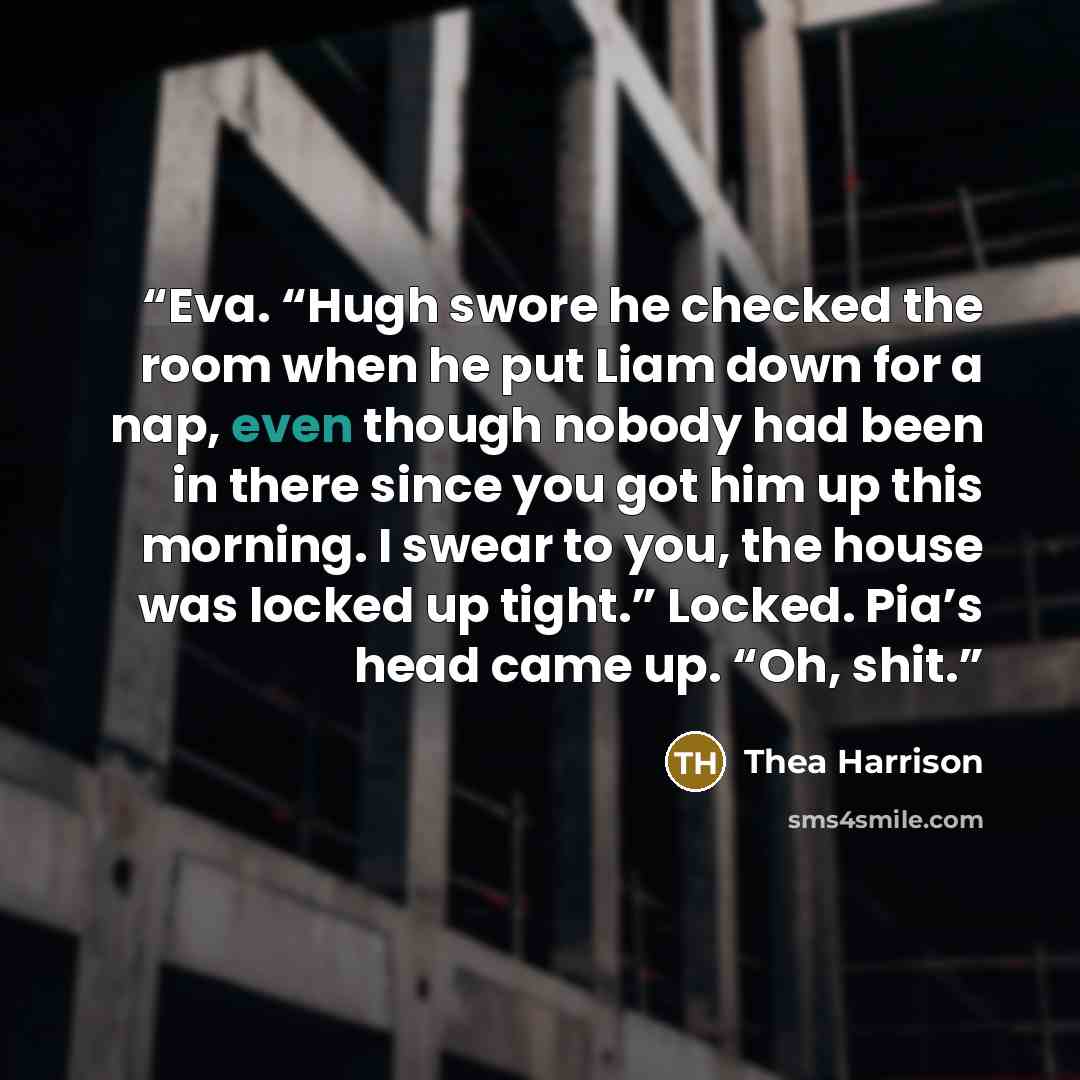 “Eva. “Hugh swore he checked the room when he put Liam down for a nap, even though nobody had been in there since you got him up this morning. I swear to you, the house was locked up tight.” Locked. Pia’s head came up. “Oh, shit.” quote by Thea Harrison