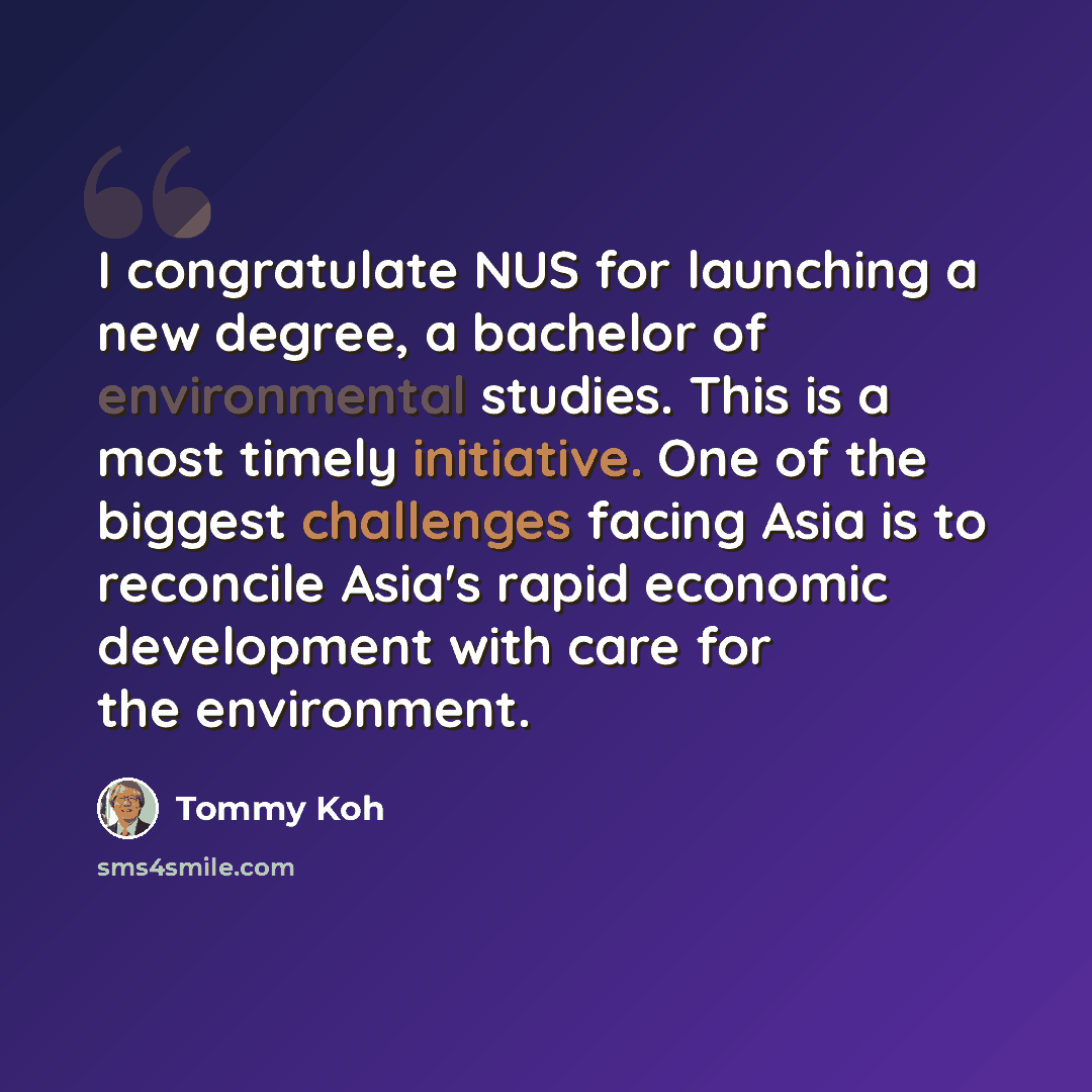 “I congratulate NUS for launching a new degree, a bachelor of environmental studies. This is a most timely initiative. One of the biggest challenges facing Asia is to reconcile Asia's rapid economic development with care for the environment.” quote by Tommy Koh