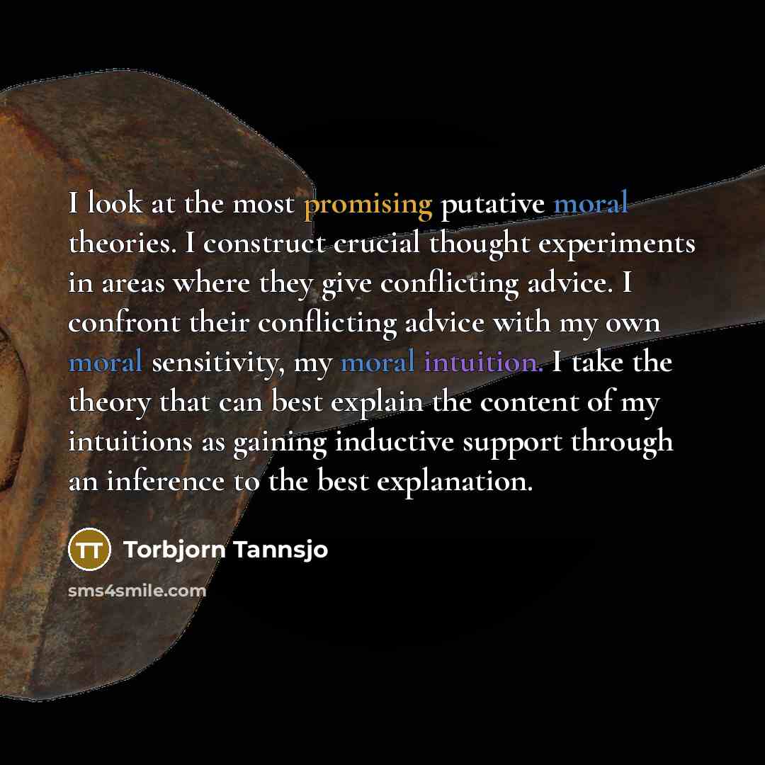 “I look at the most promising putative moral theories. I construct crucial thought experiments in areas where they give conflicting advice. I confront their conflicting advice with my own moral sensitivity, my moral intuition. I take the theory that can best explain the content of my intuitions as…” quote by Torbjorn Tannsjo