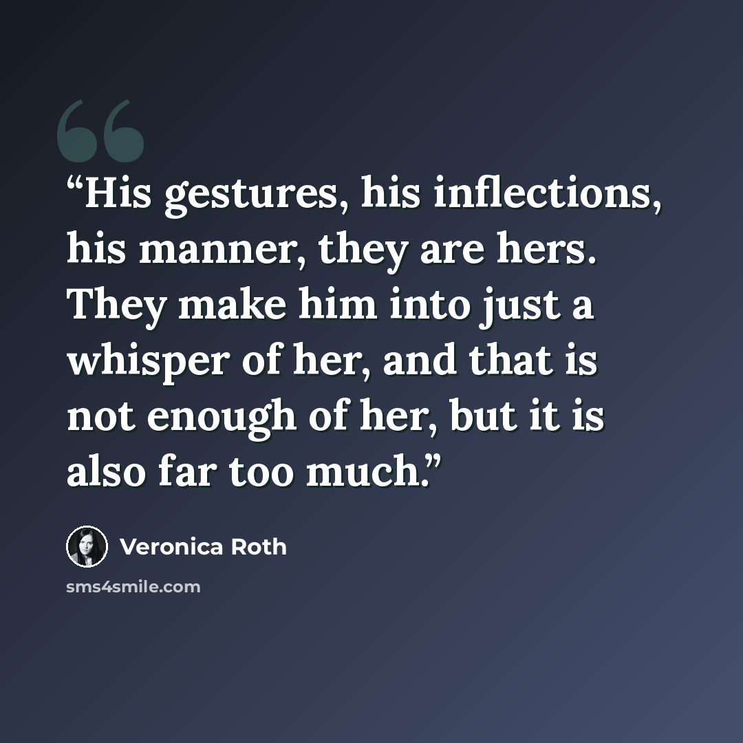 “His gestures, his inflections, his manner, they are hers. They make him into just a whisper of her, and that is not enough of her, but it is also far too much.” quote by Veronica Roth