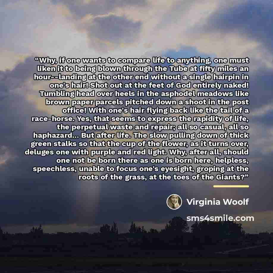 “Why, if one wants to compare life to anything, one must liken it to being blown through the Tube at fifty miles an hour--landing at the other end without a single hairpin in one's hair! Shot out at the feet of God entirely naked! Tumbling head over heels in the asphodel meadows like brown paper…” quote by Virginia Woolf