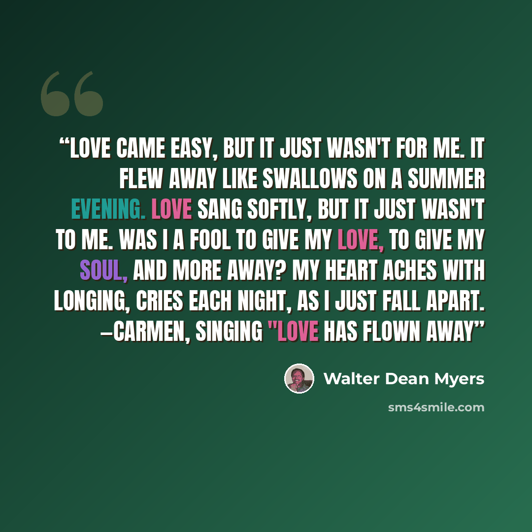 “Love came easy, but it just wasn't for me. It flew away like swallows on a summer evening. Love sang softly, but it just wasn't to me. Was I a fool to give my love, to give my soul, and more away? My heart aches with longing, cries each night, As I just fall apart. —Carmen, singing "Love Has Flown…” quote by Walter Dean Myers