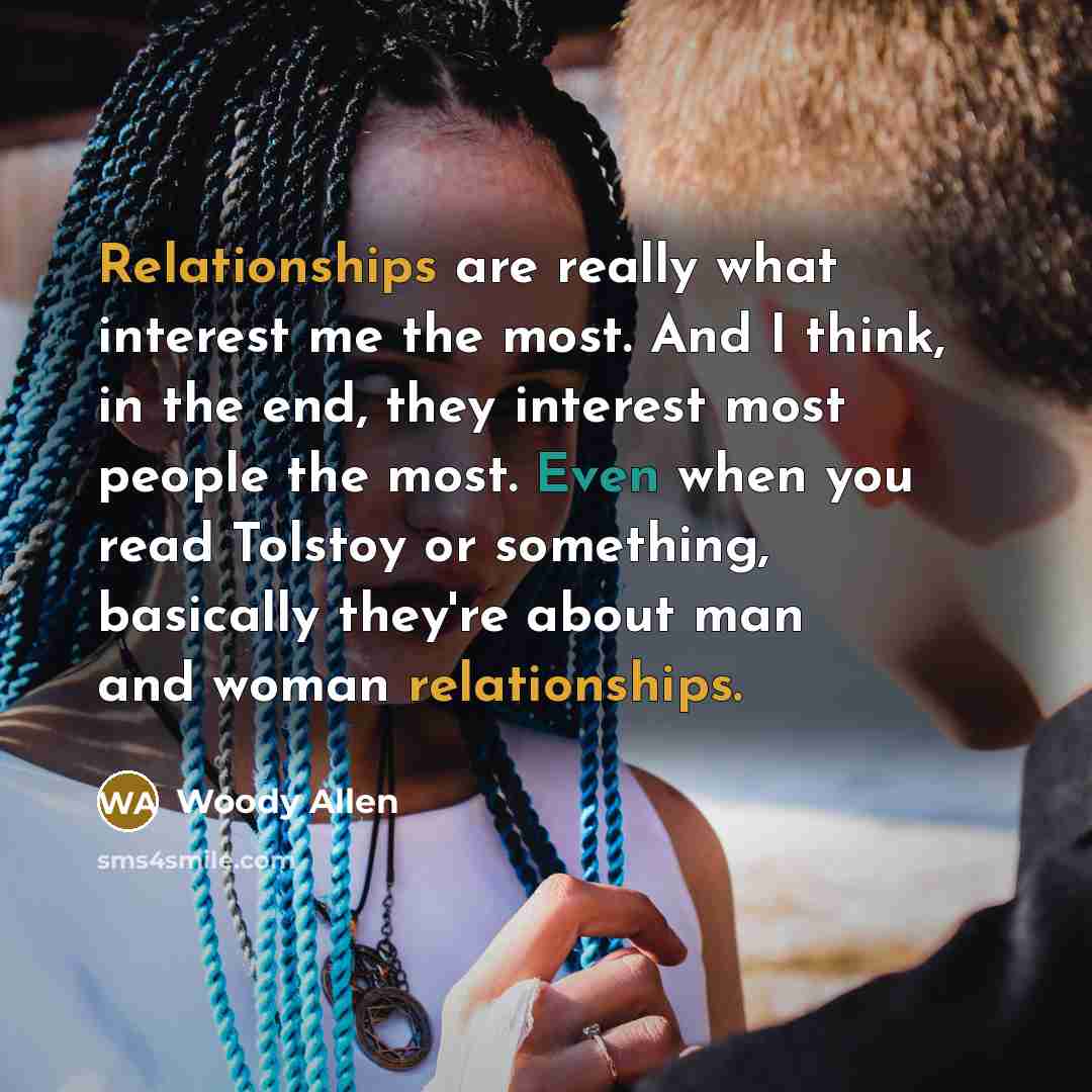 “Relationships are really what interest me the most. And I think, in the end, they interest most people the most. Even when you read Tolstoy or something, basically they're about man and woman relationships.” quote by Woody Allen
