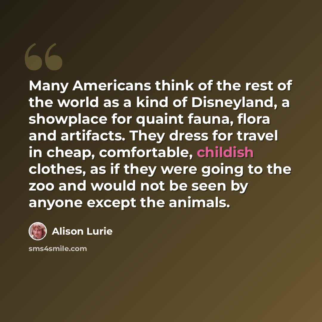 “Many Americans think of the rest of the world as a kind of Disneyland, a showplace for quaint fauna, flora and artifacts. They dress for travel in cheap, comfortable, childish clothes, as if they were going to the zoo and would not be seen by anyone except the animals.” quote by Alison Lurie