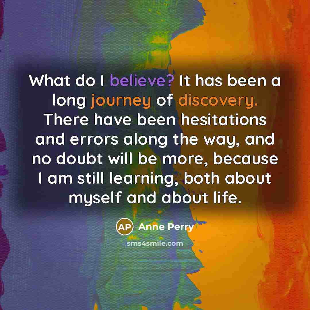 “What do I believe? It has been a long journey of discovery. There have been hesitations and errors along the way, and no doubt will be more, because I am still learning, both about myself and about life.” quote by Anne Perry