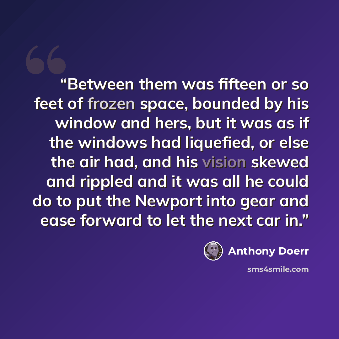 “Between them was fifteen or so feet of frozen space, bounded by his window and hers, but it was as if the windows had liquefied, or else the air had, and his vision skewed and rippled and it was all he could do to put the Newport into gear and ease forward to let the next car in.” quote by Anthony Doerr