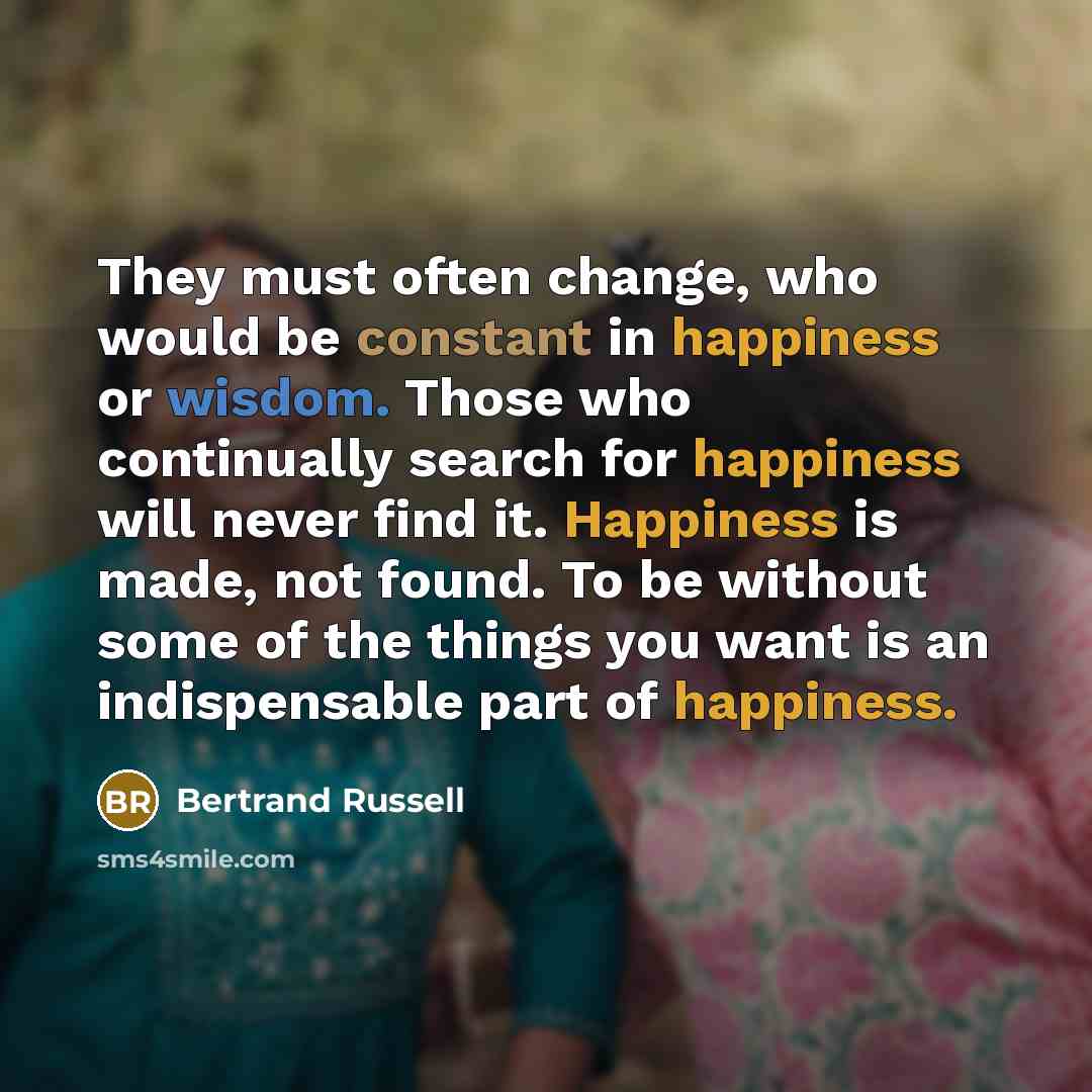 “They must often change, who would be constant in happiness or wisdom. Those who continually search for happiness will never find it. Happiness is made, not found. To be without some of the things you want is an indispensable part of happiness.” quote by Bertrand Russell
