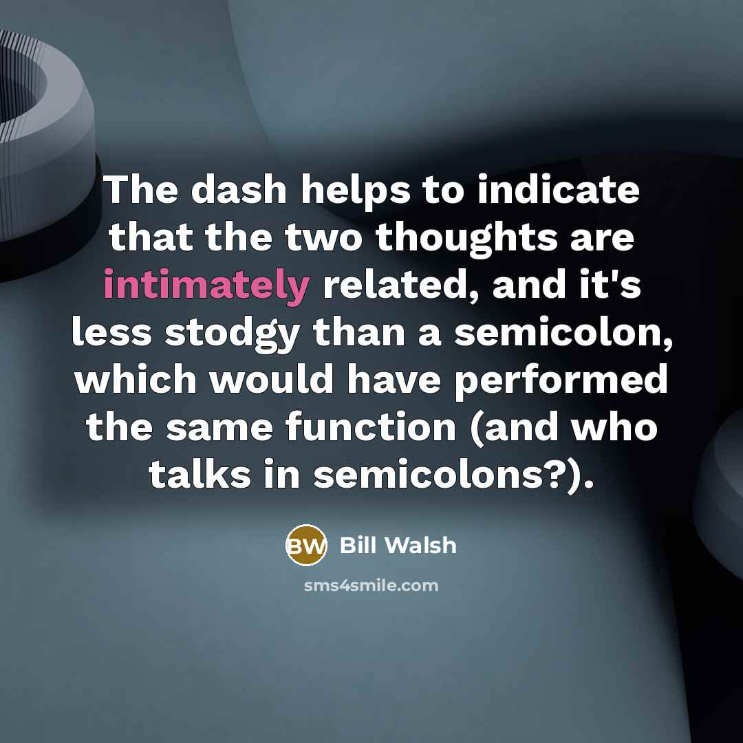 “The dash helps to indicate that the two thoughts are intimately related, and it's less stodgy than a semicolon, which would have performed the same function (and who talks in semicolons?).” quote by Bill Walsh