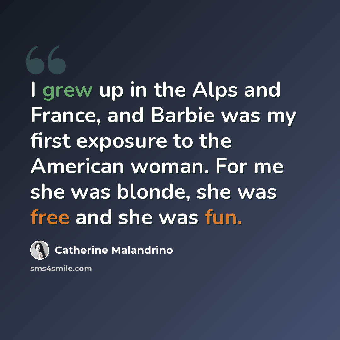 “I grew up in the Alps and France, and Barbie was my first exposure to the American woman. For me she was blonde, she was free and she was fun.” quote by Catherine Malandrino